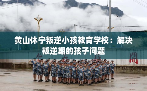 黄山休宁叛逆小孩教育学校：解决叛逆期的孩子问题