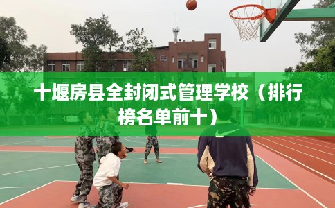 十堰房县全封闭式管理学校（排行榜名单前十）