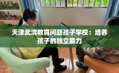 天津武清教育问题孩子学校：培养孩子的独立能力