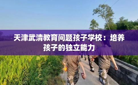 天津武清教育问题孩子学校：培养孩子的独立能力