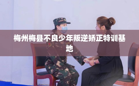 梅州梅县不良少年叛逆矫正特训基地