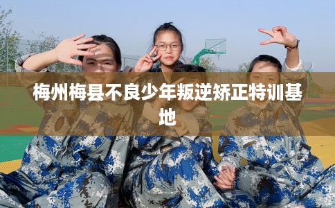 梅州梅县不良少年叛逆矫正特训基地