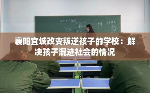 襄阳宜城改变叛逆孩子的学校：解决孩子混迹社会的情况