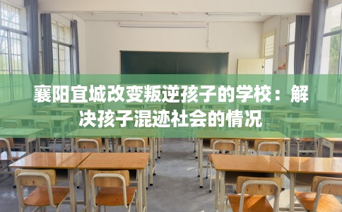 襄阳宜城改变叛逆孩子的学校：解决孩子混迹社会的情况