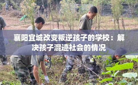 襄阳宜城改变叛逆孩子的学校：解决孩子混迹社会的情况
