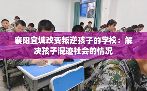 襄阳宜城改变叛逆孩子的学校：解决孩子混迹社会的情况