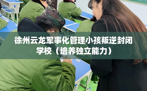 徐州云龙军事化管理小孩叛逆封闭学校（培养独立能力）