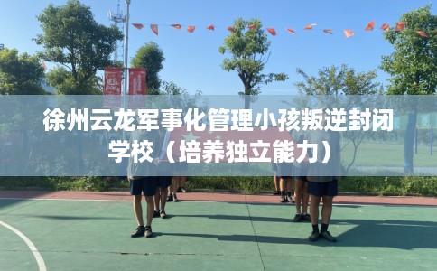 徐州云龙军事化管理小孩叛逆封闭学校（培养独立能力）
