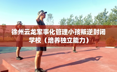 徐州云龙军事化管理小孩叛逆封闭学校（培养独立能力）