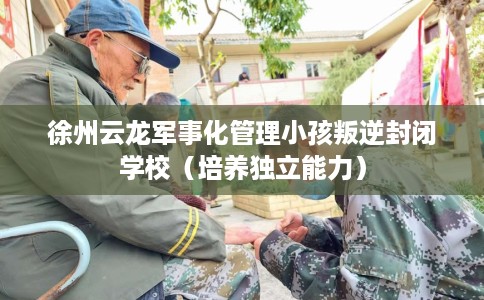 徐州云龙军事化管理小孩叛逆封闭学校（培养独立能力）