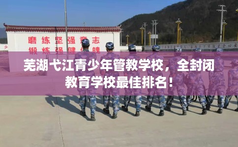 芜湖弋江青少年管教学校，全封闭教育学校最佳排名！