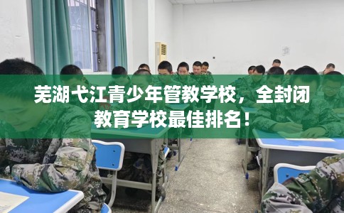 芜湖弋江青少年管教学校，全封闭教育学校最佳排名！