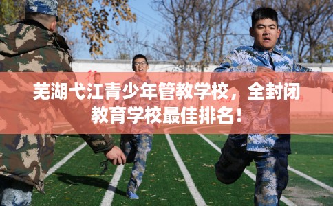 芜湖弋江青少年管教学校，全封闭教育学校最佳排名！