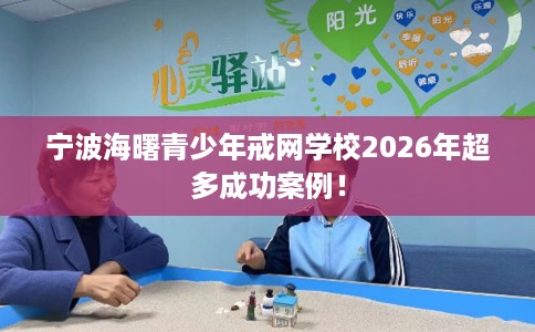 宁波海曙青少年戒网学校2026年超多成功案例！
