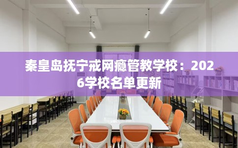 秦皇岛抚宁戒网瘾管教学校：2026学校名单更新