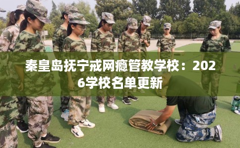 秦皇岛抚宁戒网瘾管教学校：2026学校名单更新