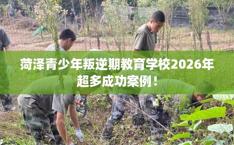 菏泽青少年叛逆期教育学校2026年超多成功案例！