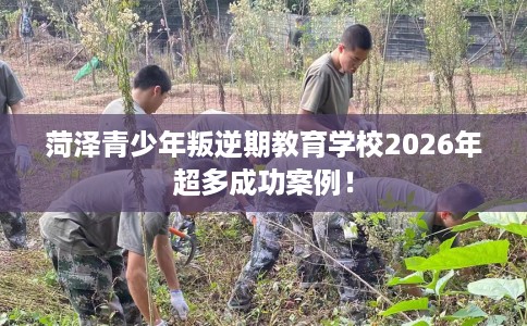 菏泽青少年叛逆期教育学校2026年超多成功案例！