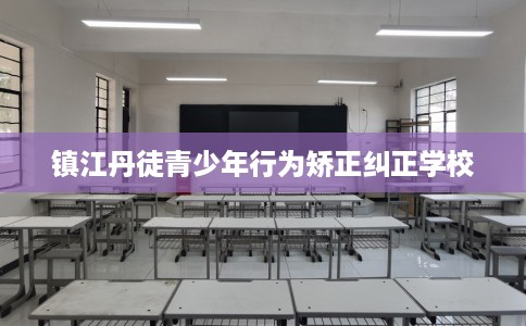 镇江丹徒青少年行为矫正纠正学校