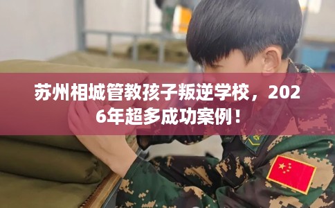 苏州相城管教孩子叛逆学校，2026年超多成功案例！