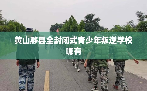 黄山黟县全封闭式青少年叛逆学校哪有