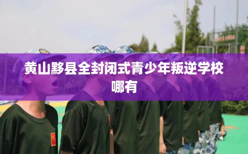 黄山黟县全封闭式青少年叛逆学校哪有