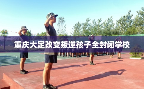 重庆大足改变叛逆孩子全封闭学校