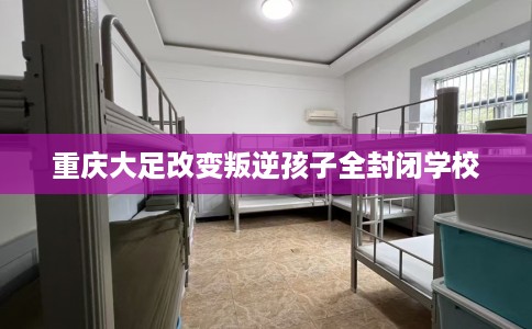 重庆大足改变叛逆孩子全封闭学校