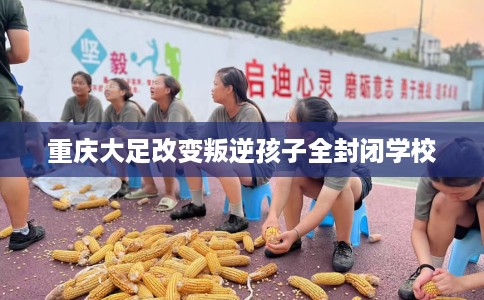 重庆大足改变叛逆孩子全封闭学校
