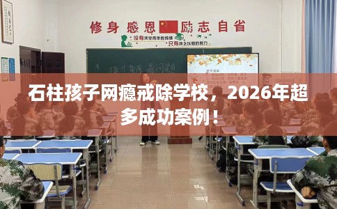 石柱孩子网瘾戒除学校，2026年超多成功案例！