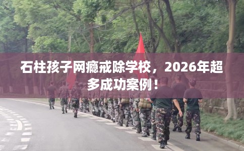 石柱孩子网瘾戒除学校，2026年超多成功案例！