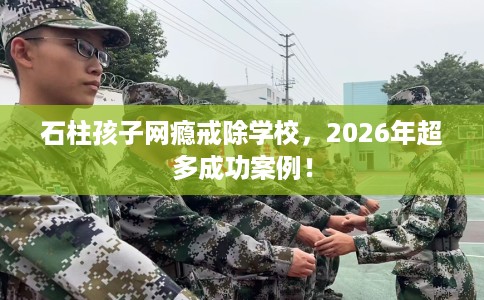 石柱孩子网瘾戒除学校，2026年超多成功案例！