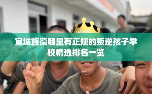 宣城旌德哪里有正规的叛逆孩子学校精选排名一览