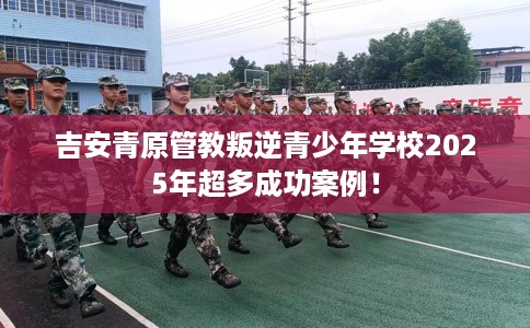 吉安青原管教叛逆青少年学校2025年超多成功案例！