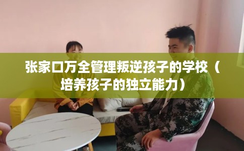 张家口万全管理叛逆孩子的学校（培养孩子的独立能力）