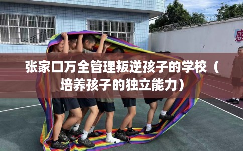 张家口万全管理叛逆孩子的学校（培养孩子的独立能力）