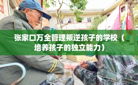 张家口万全管理叛逆孩子的学校（培养孩子的独立能力）