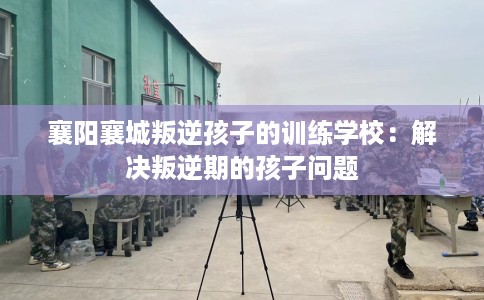 襄阳襄城叛逆孩子的训练学校：解决叛逆期的孩子问题