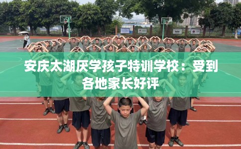 安庆太湖厌学孩子特训学校：受到各地家长好评