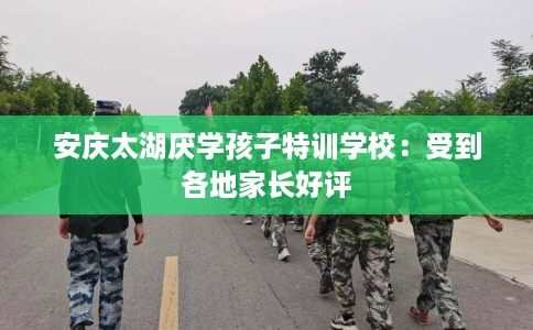 安庆太湖厌学孩子特训学校：受到各地家长好评