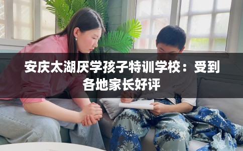 安庆太湖厌学孩子特训学校：受到各地家长好评