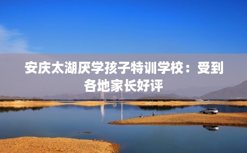安庆太湖厌学孩子特训学校：受到各地家长好评