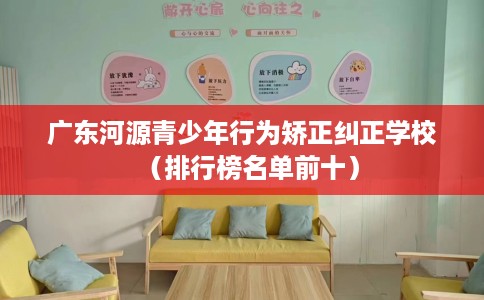 广东河源青少年行为矫正纠正学校（排行榜名单前十）