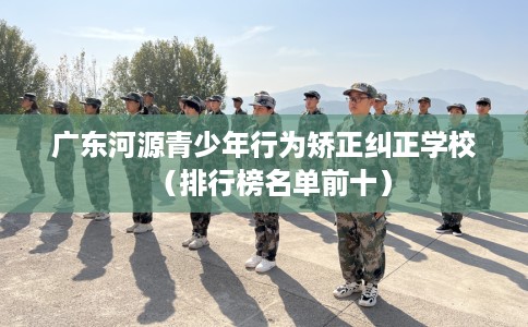 广东河源青少年行为矫正纠正学校（排行榜名单前十）