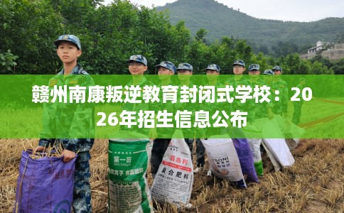 赣州南康叛逆教育封闭式学校：2026年招生信息公布