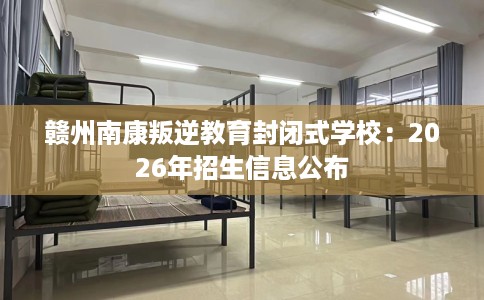 赣州南康叛逆教育封闭式学校：2026年招生信息公布