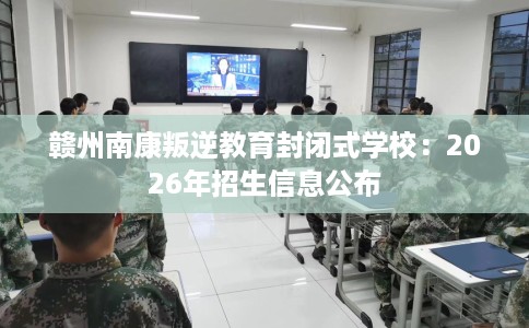 赣州南康叛逆教育封闭式学校：2026年招生信息公布