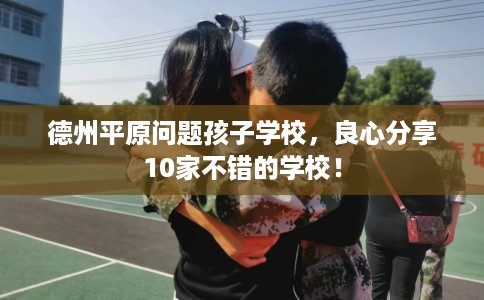 德州平原问题孩子学校,良心分享10家不错的学校! 德州平原问题孩子学校,良心分享10家不错的学校!