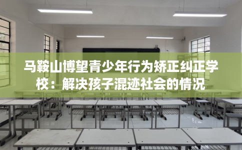 马鞍山博望青少年行为矫正纠正学校：解决孩子混迹社会的情况