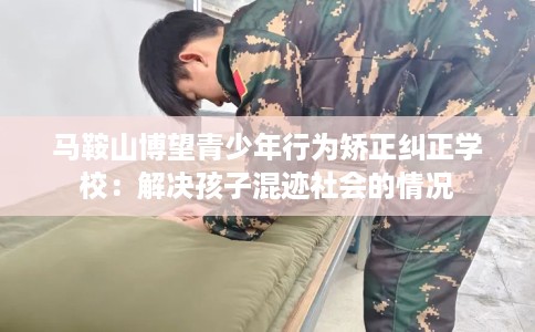 马鞍山博望青少年行为矫正纠正学校：解决孩子混迹社会的情况